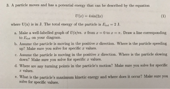 3. A particle moves and has a potential energy that can be described by the equation where U(x) is in J. The total energy of the particle is Etat 2 J. a. Make a well-labelled graph of U(r) vs. r from a 0 to a T. Draw a line corresponding to Etot on your diagram. b. Assume the particle is moving in the positive direction. Where is the particle speeding up? Make sure you solve for specific z values. c. Assume the particle is moving in the positive ar direction. Where is the particle slowing down? Make sure you solve for specific r values. d. Where are any turning points in the particles motion? Make sure you solve for specific values. e. What is the particles maximum kinetic energy and where does it occur? Make sure you solve for specific values.