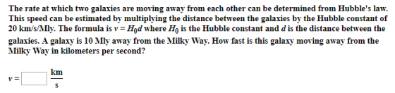 The rate at which two galaxies are moving away from each other can be determined from Hubbles law. This speed can be estimated by multiplying the distance between the galaxies by the Hubble constant of 20 kmsMlly. The formula is v = Hod where H0 is the Hubble constant and d is the distance between the galaxies. A galaxy is 10 Mly away from the Milky Way. How fast is this galaxy moving away from the Milky Way in kilometers per second? km