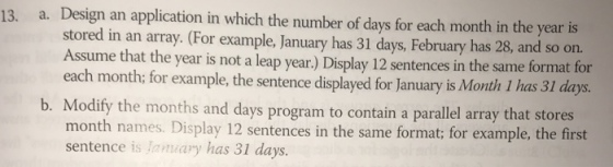 13. a. Design an application in which the number of days for each month in the year is stored in an array. (For example, January has 31 days, February has 28, and so on. me that the year is not a leap year) Display 12 sentences in same format for the each month; for example, the sentence displayed for January is Month 1 has 31 days b. Modify the months and days program to contain a parallel array that stores month names. Display 12 sentences in the same format; for example, the first sentence is Ianuary has 31 days.