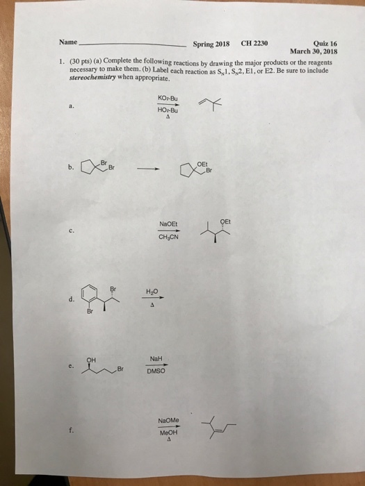 Name CH 2230 Spring 2018 Quiz 16 March 30, 2018 1. (30 pts) (a) Complete the following reactions by drawing the major products or the reagents necessary to make them. (b) Label each reaction as S1,S,2, El, or E2. Be sure to include stereochemistry when appropriate KOi-Bu a. HOr-Bu Br b. Br NaOEt c. CHJCN ?? Br NaH Br DMSO NaOMe