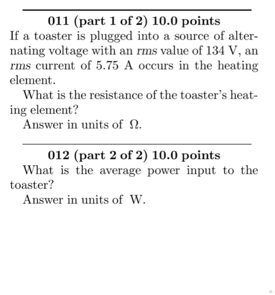 011 (part 1 of 2) 10.0 points If a toaster is plugged into a source of alter- nating voltage with an rms value of 134 V, an rms current of 5.75 A occurs in the heating element. What is the resistance of the toasters heat- ing element? Answer in units of Ω 012 (part 2 of 2) 10.0 points What is the average power input to the toaster? Answer in units of W.