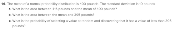 16. The mean of a normal probability distribution is 400 pounds. The standard deviation is 10 pounds. a. What is the area bet