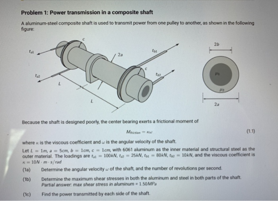 Problem 1: Power transmission in a composite shaft A aluminum-steel composite shaft is used to transmit power from one pulley to another, as shown in the following figure 2b tal tbl 2a t32 tb2 μι 2a Because the shaft is designed poorly, the center bearing exerts a frictional moment of Mfrictionw where K is the viscous coefficient and w is the angular velocity of the shaft Let L = 1 m, a-5cm, b = 1 cm, c-1 cm, with 6061 aluminum as the inner material and structural steel as the outer material. The loadings are to 100kN, t,2 25kN, toi 80kN, ta 10kN, and the viscous coefficient is K 10N m s/rad (1a) Determine the angular velocity w of the shaft, and the number of revolutions per second. (1b) Determine the maximum shear stresses in both the aluminum and steel in both parts of the shaft. Partial answer: max shear stress in aluminum 1.50MPa (1c) Find the power transmitted by each side of the shaft.