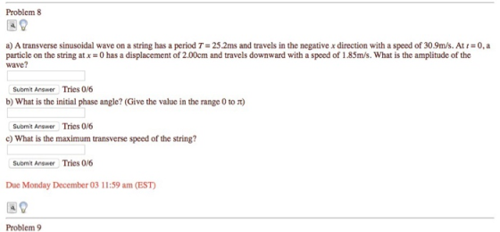 Problem 8 a) A transverse sinusoidal wave on a string has a period T-25.2ms and travels in the negative x direction with a speed of 30.9ms. At 0, a particle on the string atx 0 has a displacement of 2.00cm and travels downward with a speed of 1.85m/s. What is the amplitude of the wave? Submit Answer Tries 0/6 b) What is the initial phase angle? (Give the value in the range 0 to π) Submit Answer Tries 0/6 c) What is the maximum transverse speed of the string? Submit Answer Tries 0/6 Due Monday December 03 11:59 am (EST 39 Problem 9