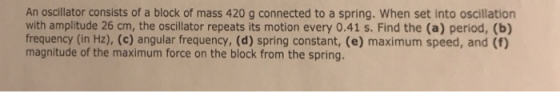 An oscillator consists of a block of mass 420 g connected to a spring. When set into oscillation with amplitude 26 cm, the oscillator repeats its motion every 0.41 s. Find the (a) period, (b) frequency (in Hz), (c) angular frequency, (d) spring constant, (e) maximum speed, and (f) magnitude of the maximum force on the block from the spring.