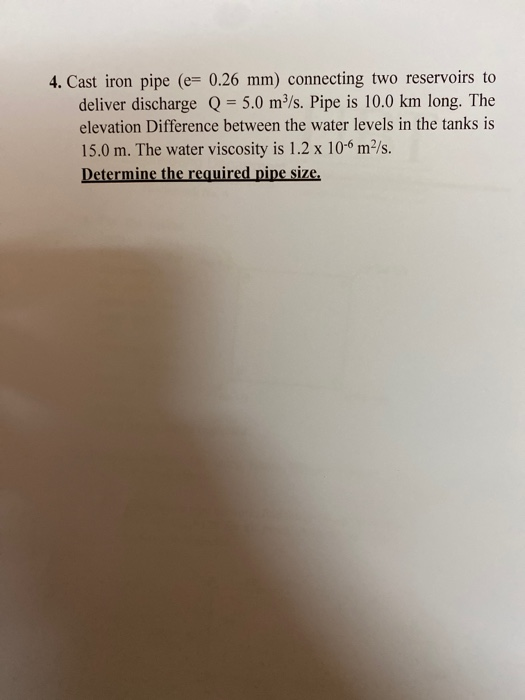 4. Cast iron pipe (= 0.26 mm) connecting two reservoirs to deliver discharge Q = 5.0 m/s. Pipe is 10.0 km long. The elevation