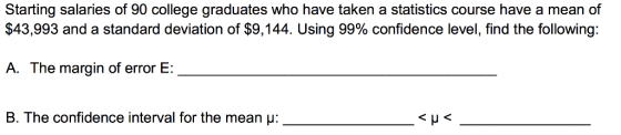 Starting salaries of 90 college graduates who have taken a statistics course have a mean of $43,993 and a standard deviation of $9,144. Using 99% confidence level, find the following: A. The margin of error E: B. The confidence interval for the mean μ: