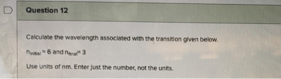 Question 12 Calculate the wavelength associated with the transition given below. ninitial = 6 and naar 3 Use units of nm. Ent