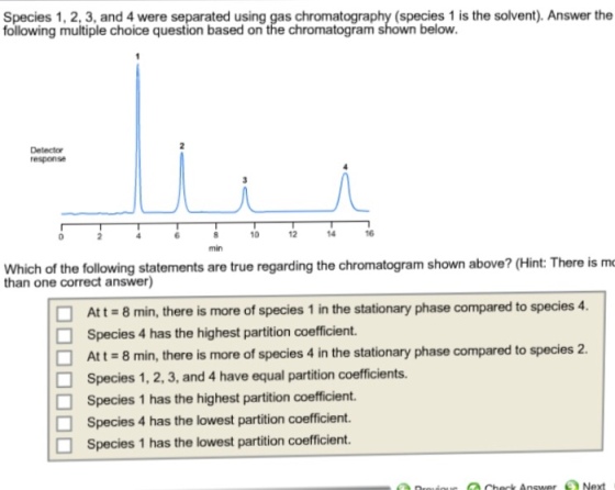 Species 1, 2, 3, and 4 were separated using gas chromatography (species 1 is the solvent). Answer the following multiple choice question based on the chromatogram shown below. 12 10 ofthe following statements are true regarding the chromatogram shown above? (Hint There is mo than one correct answer) Att 8 min, there is more of species 1 in the stationary phase compared to species 4. Species 4 has the highest partition coefficient. O Att 8 min, there is more of species 4 in the stationary phase compared to species 2. O Species 1. 2.3, and 4 have equal partition coefficients. O Species 1 has the highest partition coefficient. Species 4 has the lowest partition coefficient. O Species 1 has the lowest partition coefficient. Chenk Answer Next