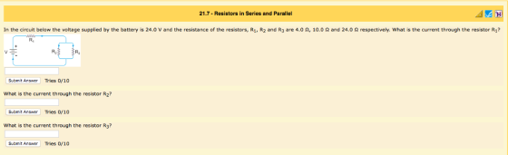 21.7- Resistors in Series and Parallel In the circuit below the voltage supplied by the battery is 24.0 V and the resistance of the resistors, R1, R2 and R3 are 4.0 Ω, 10.0 Ω and 24.0 Ω respectively what is the current through the resistor R? R1 R2 Ri Submit Answer Tries 0/10 What is the current through the resistor R2? Submit Answer Tries o/1o What is the current through the resistor R3? Submit Answer Tries 0/10