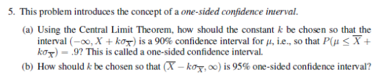 5. This problem introduces the concept of a one-sided confidence interval a) Using the Central Limit Theorem, how should the constant k be chosen so that the interval (-oo, X + kor) is a 90% confidence interval for μ, ie., so that P(μ X + ko.9? This is called a one-sided confidence interval. (b) How should k be chosen so that (T-kor, oo) is 95% one-sided confidence interval?