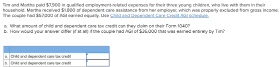 Tim and Martha paid $7,900 in qualified employment-related expenses for their three young children, who live with them in their household. Martha received $1,800 of dependent care assistance from her employer, which was properly excluded from gross income. The couple had $57,000 of AGI earned equally. Use Child and Dependent Care Credit AGl schedule. a. What amount of child and dependent care tax credit can they claim on their Form 1040? b. How would your answer differ (if at all) if the couple had AGl of $36,000 that was earned entirely by Tim? a. Child and dependent care tax credit b. Child and dependent care tax credit
