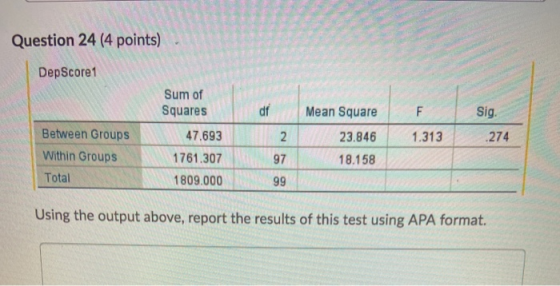 Question 24 (4 points) DepScore1 Sum of Squares df F 1.313 Mean Square 23.846 18.158 Sig. 2 74 Between Groups Within Groups T