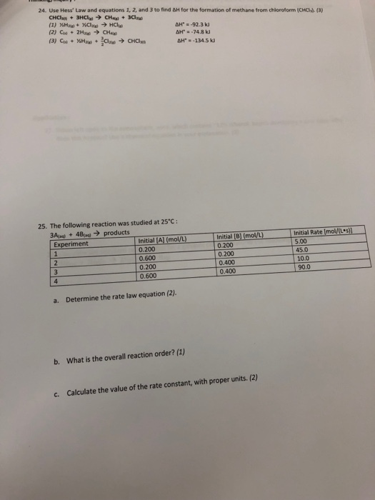 24. Use Hess Law and equations 1, 2, and 3 to find &H for the formation of methane from chiloroform (CHC).(3) ??. -92.3 kJ 25. The following reaction was studied at 25C: 3Aue + 48 ? products Experiment Initial Rate Imol/(Lun- |Initial AI (mol/L) -itial [B] (mol/L) 0.200 5.00 45.0 10.0 90.0 0.200 0.600 0.200 0.600 0.400 0.400 a. Determine the rate law equation (2). b. What is the overall reaction order? (1) c. Calculate the value of the rate constant, with proper units. (2)