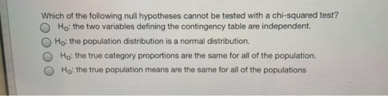 Which of the following null hypotheses cannot be tested with a chi-squared test? O Ho: the two variables defining the contingency table are independent. O Ho: the population distribution is a normal distribution O Ho: the true category proportions are the same for all of the population ( Ho: the true population means are the same for all of the populations
