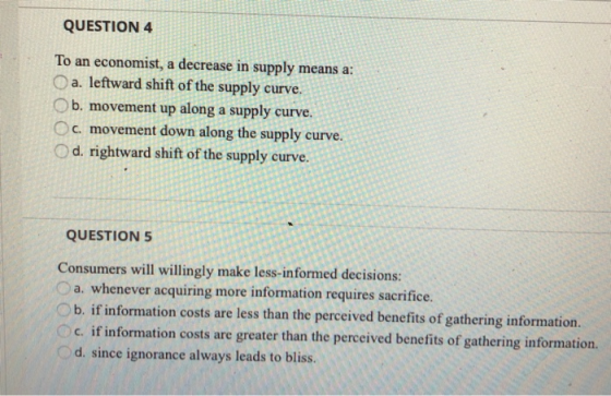 QUESTION 4 To an economist, a decrease in supply means a: a. leftward shift of the supply curve. b. movement up along a suppl