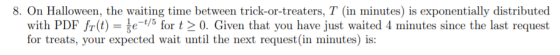 8. On Halloween, the waiting time between trick-or-treaters, T (in minutes) is exponentially distributed with PDF fr(t) = te-