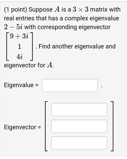 (1 point) Suppose A is a 3 x 3 matrix with real entries that has a complex eigenvalue 2 - 5i with corresponding eigenvector 9+3i1 1 .Find another eigenvalue and 42 eigenvector for A. Eigenvalue Eigenvector-
