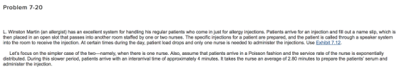 Problem 7-20 L. Winston Martin (an allergist) has an excellent system for handling his regular patients who come in just for allergy injections. Patients arrive for an injection and fill out a name slip, which is then placed in an open slot that passes into another room staffed by one or two nurses. The specific injections for a patient are prepared, and the patient is called through a speaker system into the room to receive the injection. At certain times during the day, patient load drops and only one nurse is needed to administer the injections. Use Exhibit 7.12 Lets focus on the simpler case of the two-namely, when there is one nurse. Also, assume that patients arrive in a Poisson fashion and the service rate of the nurse is exponentially distributed. During this slower period, patients arrive with an interarrival time of approximately 4 minutes. It takes the nurse an average of 2.80 minutes to prepare the patients serum and administer the injection.