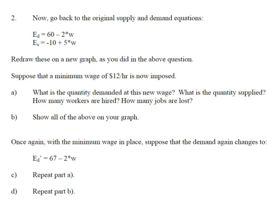 2. Now, go back to the original supply and demand equations: Ed 60 2*w Es =-10+5w Redraw these on a new graph, as you did in the above question Suppose that a minimum wage of S12/hr is now imposed. a) What is the quantity demanded at this new wage? What is the quantity supplied? How many workers are hired? How many jobs are lost? b) Show all of the above on your graph. Once again, with the minimum wage in place, suppose that the demand again changes to: c) Repeat part a) d) Repeat part b).