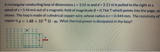 A rectangular conducting loop of dimensions L = 3.55 m and d = 2.11 mis pulled to the right at a speed of v = 5.46 m/s out of