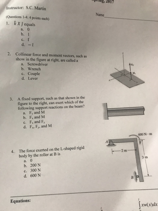 pig, 2017 Instructor: S.C. Martin (Questions 1-4:4 points each) k X j equals Name 1, a. b. 1 d.-t 2. Collinear force and moment vectors, such as show in the figure at right, are calleda a. Screwdriver b. Wrench c. Couple d. Lever A fixed support, such as that shown in the figure to the right, can exert which of the following support reactions on the beam? 3. a. Fy and M b. F and M c. Fx and Fy d. Fx. Fy, and M 600 N m The force exerted on the L-shaped rigid body by the roller at B is 4. 3 m a. b. 200 N c. 300 N d. 600 N Equations: