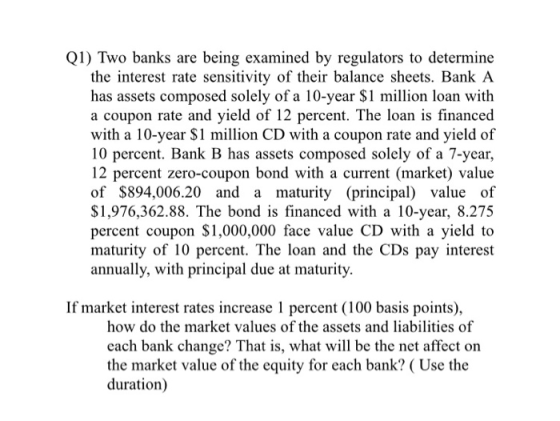 Q1) Two banks are being examined by regulators to determine the interest rate sensitivity of their balance sheets. Bank A has