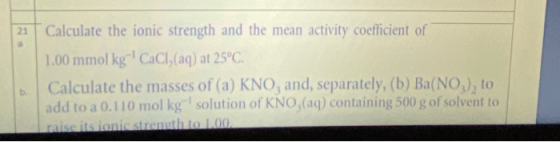 21 Calculate the ionic strength and the mean activity coefficient of 1.00 mmol kg CaCl, (aq) at 25°C. Calculate the masses of