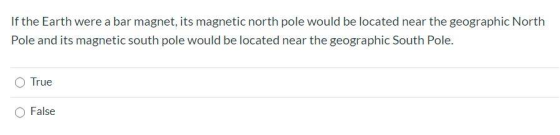 If the Earth were a bar magnet, its magnetic north pole would be located near the geographic North Pole and its magnetic sout