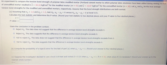 strength of polymer latex modified mortar (Portland cement mortar to which polymer latex emulsions have been added during miing) to that o unmodified mortar resulted in x 18.16 kgt/cm2 for the modified mortar (m 42) and y tension bond strengths for the modified and unmodified -16.87 kgf/cm2 for the unm dined mortar (n = 30). Let μ1 and», be the true average mortars, respectively. Assume that the bond strength distributions are both normal. (a) Assuming that σ1 1.6 and σ2-1.3, test HO-Mg-H2-0 versus Ha: μ1-R2 > 0 at level 0.01. Calculate the test statistic and determine the P-value. (Round your test st P-value a State the conclusion in the problem context Reject Mo. The data does not suggest that the difference in average tension bond strengths exceeds 0. Reject Hor The data suggests that the difference in average tension bond strengths exceeds o Fail to reject Ho. The data does not suggest that the difference in average tension bond strengths exceeds from O O Fail to reject Mo. The data suggests that the difference in average tension bond strength, exceeds 0. (b) compute the probability of a type 1I error for the test of part (a) when (Round your answer to four decimal places.) (c) Suppose the investigator decided to use a level 0.05 test and wished β o. 10 when μ2-1. If m·42, hat value of o is necessary? (Round your answer up to ehe nearest whole number)