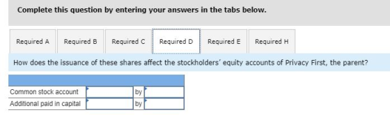 Complete this question by entering your answers in the tabs below. Required A Required B Required C Required D Required E Required H How does the issuance of these shares affect the stockholders equity accounts of Privacy First, the parent? Common stock account by Additional paid in capital by