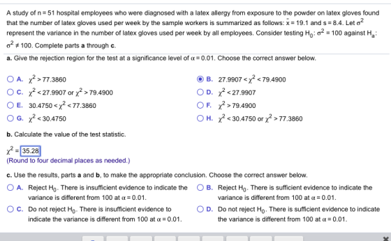 A study of n 51 hospital employees who were diagnosed with a latex allergy from exposure to the powder on latex gloves found that the number of latex gloves used per week by the sample workers is summarized as follows: x-19.1 and s-8.4. Let ơ2 represent the variance in the number of latex gloves used per week by all employees. Consider testing o100 against Ha of #100. Complete parts a through c. a. Give the rejection region for the test at a significance level of α = 0.01. Choose the correct answer below. OA. 굿>77 3860 O c. x2<27.9907 or2>79.4900 (JE 30.4750 SX2 < 77.3860 O G. 230.4750 b. Calculate the value of the test statistic. O B. 27.9907 <2 <79.4900 OD, χ2<27.9907 F. χ2-79.4900 0 H. X2 < 30.4750 or 77.3860 2-35,28 (Round to four decimal places as needed.) c. Use the results, parts a and b, to make the appropriate conclusion. Choose the correct answer below 0 A. Reject Ho. There is insufficient evidence to indicate the O B. Reject Ho-There is sufficient evidence to indicate the variance is different from 100 at 0.01 variance is different from 100 at α-0.01 ° C. Do not reject Ho. There is insufficient evidence to 0 D. Do not reject Ho . There is sufficient evidence to indicate the variance is different from 100 at α-0.01 indicate the variance is different from 100 at α-0.01