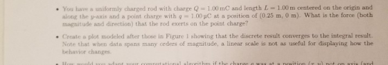 You have a uniformly charged rod with charge Q 1.00 mC and length L- 1.00 m centered on the origin and along the y-axis and a point charge with g1.00 pC at a position of (0.25 m, 0 m). What is the force (both magnitude and direction) that the rod exerts on the point charge? . Create a plot modeled after those in Figure 1 showing that the discrete result converges to the integral result. Note that when data spans many orders of magnitude, a linear scale is not as useful for displaying how the behavior changes.