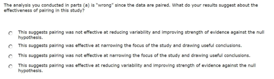 The analysis you conducted in parts (a) is wrong since the data are paired. What do your results suggest about the effectiveness of pairing in this study? C This suggests pairing was not effective at reducing variability and improving strength of evidence against the null C This suggests pairing was effective at narrowing the focus of the study and drawing useful conclusions. C This suggests pairing was not effective at narrowing the focus of the study and drawing useful conclusions. O This suggests pairing was effective at reducing variability and improving strength of evidence against the null hypothesis hypothesis