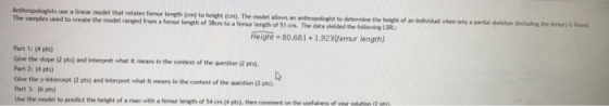 Anthropologists use a linear model that relates femur length (em) to height (cm). The odetl allows an anthropologht to determine the height of an The samples uned to create the model ranged from a femar leneth of 38cm to a femar length of 51 cm. The data yielded the followi S individual whem only a partial sheleton (inckhadting the femar) is found Reighi-80.681 1923mu length) Part 1: (4 pts) Give the slope (2 pts) and interpret what it means in the context of the question 2 pts) Part 2: (4 pts) Give the y-intercept (2 pts) and interpret what it means in the context of the question (2 pts) Part 3: (6 pts) Uhe the model to predict the height of a man with a femr length of 54 cm (4 pts), then comment on the unelud of your solutien (2 s