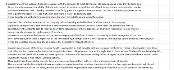 1 Liquidity means the available financial resources with the company to meet its financial obligations as and when they become due. Firms liquidity measures the ability of the firm to pay off its short term liabilities out of bank balance or current assets that can be easily converted into cash. Liquidity ratio should be fairly good. If it is poor it indicates either the firm is in financial problem or the firm is poorly managed. If it is too high, then also there is loss of opportunity cost Hence liquidity should be fairly enough to meet the short term debts as and when they occur Investors check the fundamentals of the company before investing and while their funds are there in the company. Liquidity is an important aspect of the firms fundamentals that the investors analyse. It tells them the ability of the firm to convert current assets into cash to repay its short term obligations or other obligations as and when required or in case of some emergency situations or in regular course of business. ncorrect liquidity warns the investors of the poor management of the firm. If there is consistently problem in payment of the firms short term debts, then there is higher risk of the firm becoming bankrupt within a short period of time and not able to continue in the long run. Hence the investors analyze liquidity to measure the risk relatively faced by the firm Liquidity is a measure of the firms financial health Low I q dity or high quid both are not good ? he es qui the e is risk that the firm might not be able to discharge its short term obligations on time which might lead to financial loss. Similarly if there is high liquidity, then there is risk that the firm does not make optimum utilization of its resources leading to loss of higher returns that it would have earned had it invested the funds in high returns yielding options. hus liquidity is a financial risk wherein there are chances of financial loss in the event of mismanagement of liquidity There is a risk that the firm might not have enough cash to pay its creditors on time, there is a risk that the firm might not be able to sell illiquid assets in the market at the fair value, there is a risk that the firm might not be able to sell illiquid assets due to lack of buyers in the market etc.