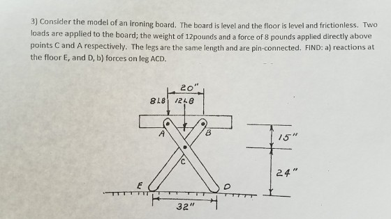 3) Consider the model of an ironing board. The board is level and the floor is level and frictionless. Two loads are applied to the board; the weight of 12pounds and a force of 8 pounds applied directly above points C and A respectively. The legs are the same length and are pin-connected. FIND: a) reactions at the floor E, and D, b) forces on leg ACD. 2o 818 /240 15T 24