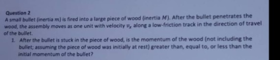 Question 2 A small bullet (inertia m) is fired into a large piece of wood (inertia M). After the bullet penetrates the wood,