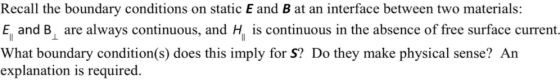 Recall the boundary conditions on static E and B at an interface between two materials: E, and B are always continuous, and H is continuous in the absence of free surface current. What boundary condition(s) does this imply for S? Do they make physical sense? An explanation is required.