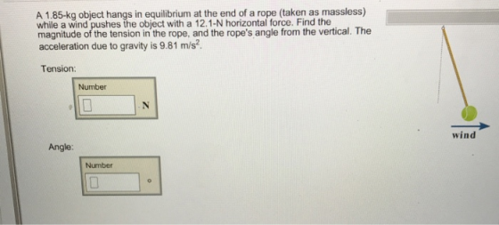 A 1.85-kg object hangs in equilibrium at the end of a rope (taken as massless) while a wind pushes the object with a 12.1-N horizontal force. Find the acceleration due to gravity is 9.81 m/s2 Tension magnitude of the tension in ihe wope. an the ropes angle fromn the vertical. Tthe Number wind Angle: Number