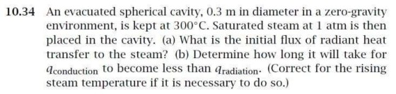 An evacuated spherical cavity, 0.3 m in diameter in a zero-gravity environment is kept at 300°C. Saturated steam at 1 atm is then placed in the cavity. (a) What is the initial flux of radiant heat transfer to the steam? (b) Determine how long it will take for dconduction to become less than aradiation. (Correct for the rising steam temperature if it is necessary to do so.) 10.34