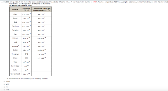 A wire 50.0 m long 려nd 2.00 mm in diameter is connected to a source with potential difference of 9.11 V, and the current is found to be 5.72 A. Assume a temperature of 20°C and using the table below, identify the metal out of which the wire is mad Resistivities and Temperature Coefficients of Resistivity for Various Materials (at 20°c) Material Resistivity Temperature Coefficient (Q m)of Resistivity (°c)-1 -3 1.59× 10 3.8 x 10 1.7 x 10-8 2.44 x 10- 2.82 x 10 Copper 3.9 x 10 Gold 3.4 x 103 Aluminum 3.9 x 10 5.6 x 10-8 10.0× 10 11 x 10 4.5 x 10-3 5.0 x 10 3.92 x 10 Iron Lead 22 × 10 3.9× 10 -3 Nichrome150 x 108 0.4 x 10 Carbon -0.5 x 1043 3.5 x 10 0.46 -48 x 10 640 -75 x 103 1010-1014 Glass Hard rubber Sulfur 13 10 15 10 Quartz (fused 75x 1016 A nickel-chromium alloy commonly used in heating elements. O copper O gold O iron o silver