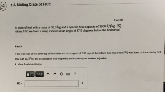 4 A Sliding Crate of Fruit Consta A crate of fruit with a mass of 38.0 kg and a specific heat capacity of 3600 J/(kg . K) slides 8.50 m down a ramp inclined at an angle of 37.0 degrees below the horizontal. Part A f the crate was at rest at the top of the incline and has a speed of 2.30 m/s at the bottom, how much work Wi was done on the crate by frict Use 9.81 m/s for the acceleration due to gravity and express your answer in joules. View Available Hint(s) VO