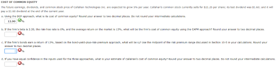 COST OF COMMON EQUITY The future earnings, dividends, and common stock price of Callahan Technologies Inc. are expected to grow 5% per year. Callahans common stock currently sells for $21.25 per share; its last dividend was $1.60; and it will pay a $1.68 dividend at the end of the current year. a. Using the DCF approach, what is its cost of common equity? Round your answer to two decimal places. Do not round your intermediate calculations. 12.90 b. If the firms beta is 2.20, the risk-free rate is 6%, and the average return on the market is 13%, what will be the firms cost of common equity using the CAPM approach? Round your answer to two decimal places. 91% ?· tf the firms bonds earn a return of 129 based on the bond yield-plus-risk premium approach what will be rs? Use the midpoint of the risk premium range discussed in section 10-5 in your calculations Round your answer to two decimal places d. If you have equal confidence In the Inputs used for the three approaches, what is your estimate of Callahans cost of common equity? Round your answer to two decimal places. Do not round your Intermediate calculations. 3yo