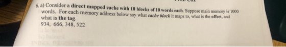6. a) Consider a direct mapped cache with 10 blocks of 10 words each. Suppose main memory is 1000 words. For each memory addr