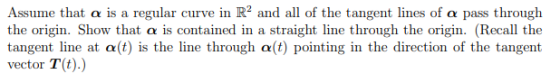Assume that a is a regular curve in R2 and all of the tangent lines of a pass through the origin. Show that a is contained in