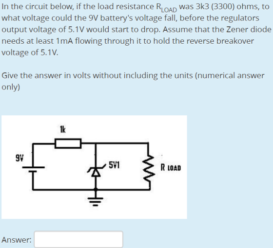 In the circuit below, if the load resistance RLOAD was 3k3 (3300) ohms, to what voltage could the 9V batterys voltage fall, before the regulators output voltage of 5.1V would start to drop. Assume that the Zener diode needs at least 1mA flowing through it to hold the reverse breakover voltage of 5.1V Give the answer in volts without including the units (numerical answer only 1k 91 511 R LOAD Answer: