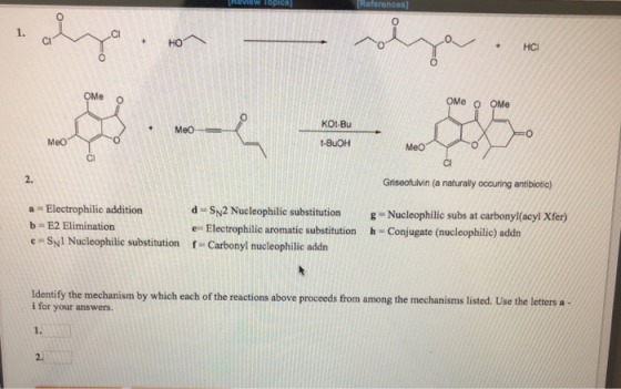 0 1. Cl 0 OMe 。 OMe O OMe KOt-Bu Meo t-BuOH Meo Ci Cl 2. Griseofulvin (a naturally occuring antibiotic) a Electrophilic addition b E2 Elimination e-Syl Nucleophilic substitution d Sy2 Nucleophilic substitution -Nucleophilic subs at carbonyl(acyl Xfer) e Electrophilic aromatic substitution h-Conjugate (nucleophilic) addn f-Carbonyl nucleophilic addn Identify the mechanism by which each of the reactions above proceeds from among the mechanisms listed. Use the letters a i for your answers 2.