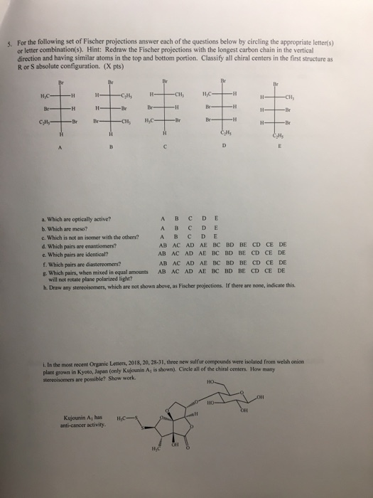 5. For the following set of Fischer projections answer each of the questions below by circling the appropriate letter(s) or letter combination(s). Hint: Redraw the Fischer projections with the longest carbon chain in the vertical direction and having similar atoms in the top and bottom portion. Classify all chiral centers in the first structure as R or S absolute configuration. (X pts) a. Which are optically active? b. Which are meso? c. Which is not an isomer with the others? d. Which pairs are enantiomers? e. Which pairs are identical? f. Which pairs are diastereomers? E. Which pairs, when mixed in equal amounts AB AC AD AE BC BD BE CD CE DE AB AC AD AE BC BD BE CD CE DE AB AC AD AE BC BD BE CD CE DE AB AC AD AE BC BD BE CD CE DE will not rotate plane polarized light? h. Draw any stereoisomers, which are not shown above, as Fischer projections. If there are none, indicate this i. In the most recent Organic Leters, 2018, 20, 28-31, three new sulfur compounds were isolated from welsh onion plant grown in Kyoto, Japan (only Kujounin Aj is shown). Circle all of the chiral centers. How many stereoisomers are possible? Show work Kujounin Ai has anti-cancer activity. Hy
