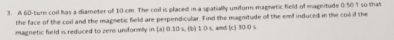 turn coil has a diameter of 10 cm. The coil is placed in a spatially uniform magnetic field of magnitude 0.50 T so that the face of the coil and the magnetic field are perpendicular. Find the magnitude of the emf induced in the coil it magnetic field is reduced to zero uniformly in (a) 0.10 s, (b) 1.0 s, and (c) 30.0 s